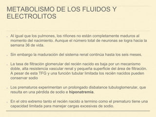 METABOLISMO DE LOS FLUIDOS Y
ELECTROLITOS
Al igual que los pulmones, los riñones no están completamente maduros al
momento del nacimiento. Aunque el número total de neuronas se logra hacia la
semana 36 de vida.
Sin embargo la maduración del sistema renal continúa hasta los seis meses.
La tasa de filtración glomerular del recién nacido es baja por un mecanismo
doble, alta resistencia vascular renal y pequeña superficie del área de filtración.
A pesar de esta TFG y una función tubular limitada los recién nacidos pueden
conservar sodio
Los prematuros experimentan un prolongado disbalance tubuloglomerular, que
resulta en una pérdida de sodio e hiponatremia.
En el otro extremo tanto el recién nacido a termino como el prematuro tiene una
capacidad limitada para manejar cargas excesivas de sodio.
 