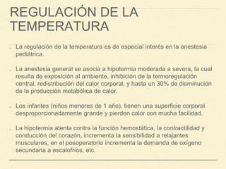 REGULACIÓN DE LA
TEMPERATURA
La regulación de la temperatura es de especial interés en la anestesia
pediátrica.
La anestesia general se asocia a hipotermia moderada a severa, la cual
resulta de exposición al ambiente, inhibición de la termoregulación
central, redistribución del calor corporal, y hasta un 30% de disminución
de la producción metabólica de calor.
Los infantes (niños menores de 1 año), tienen una superficie corporal
desproporcionadamente grande y pierden calor con mucha facilidad.
La hipotermia atenta contra la función hemostática, la contractilidad y
conducción del corazón, incrementa la sensibilidad a relajantes
musculares, en el posoperatorio incrementa la demanda de oxígeno
secundaria a escalofríos, etc.
 