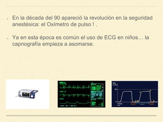 En la década del 90 apareció la revolución en la seguridad
anestésica: el Oxímetro de pulso ! .
Ya en esta época es común el uso de ECG en niños… la
capnografía empieza a asomarse.
 