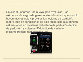 En el 2003 aparece una nueva gran evolución: los
oxímetros de segunda generación (Massimo) que no solo
hacen mas estable y precisas las lecturas de oximetría
(sobre todo en condiciones de bajo flujo), sino que brindan
estimaciones no invasivas del estado de perfusión (Indice
de perfusión) y volemia (PVI, indice de variación
pletismográfica), hemoglobina, etc.
 