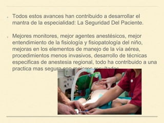 Todos estos avances han contribuido a desarrollar el
mantra de la especialidad: La Seguridad Del Paciente.
Mejores monitores, mejor agentes anestésicos, mejor
entendimiento de la fisiología y fisiopatología del niño,
mejoras en los elementos de manejo de la vía aérea,
procedimientos menos invasivos, desarrollo de técnicas
especificas de anestesia regional, todo ha contribuido a una
practica mas segura con mejores resultados.
 