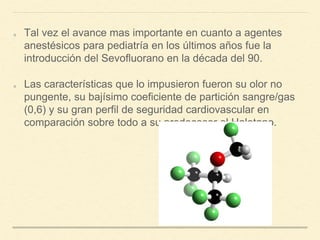 Tal vez el avance mas importante en cuanto a agentes
anestésicos para pediatría en los últimos años fue la
introducción del Sevofluorano en la década del 90.
Las características que lo impusieron fueron su olor no
pungente, su bajísimo coeficiente de partición sangre/gas
(0,6) y su gran perfil de seguridad cardiovascular en
comparación sobre todo a su predecesor el Halotano.
 