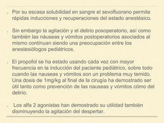 Por su escasa solubilidad en sangre el sevofluorano permite
rápidas inducciones y recuperaciones del estado anestésico.
Sin embargo la agitación y el delirio posoperatorio, así como
también las náuseas y vómitos postoperatorios asociados al
mismo continuan siendo una preocupación entre los
anestesiólogos pediátricos.
El propofol se ha estado usando cada vez con mayor
frecuencia en la inducción del paciente pediátrico, sobre todo
cuando las nauseas y vómitos son un problema muy temido.
Una dosis de 1mg/kg al final de la cirugía ha demostrado ser
útil tanto como prevención de las nauseas y vómitos cómo del
delirio.
Los alfa 2 agonistas han demostrado su utilidad también
disminuyendo la agitación del despertar.
 