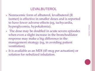 LEVALBUTEROL
 Nonracemic form of albuterol, levalbuterol (R
isomer) is effective in smaller doses and is reported
to have fewer adverse effects (eg, tachycardia,
hyperglycemia, hypokalemia).
 The dose may be doubled in acute severe episodes
when even a slight increase in the bronchodilator
response may make a big difference in the
management strategy (eg, in avoiding patient
ventilation).
 It is available as an MDI (45 mcg per actuation) or
solution for nebulized inhalation.
HishamAlrabty
 