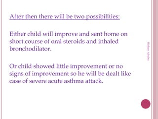 After then there will be two possibilities:
Either child will improve and sent home on
short course of oral steroids and inhaled
bronchodilator.
Or child showed little improvement or no
signs of improvement so he will be dealt like
case of severe acute asthma attack.
HishamAlrabty
 