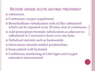 SEVERE GRADE ACUTE ASTHMA TREATMENT
 Admission.
 Continuous oxygen supplement.
 Bronchodilator nebulization with o2 like salbutamol
which can be repeated every 20 mins and or continuous.
 Add ipratropium bromide nebulization as adjuvant to
salbutamol in 3 successive doses over one hour.
 Nebulized steroids such as budesonide.
 Intravenous steroids methyl prednisolone.
 Keep patient well hydrated.
 Continuous monitoring of vital signs and oxygen
saturation measurement.
HishamAlrabty
 
