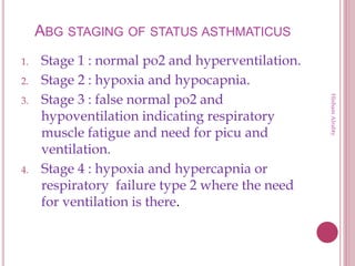 ABG STAGING OF STATUS ASTHMATICUS
1. Stage 1 : normal po2 and hyperventilation.
2. Stage 2 : hypoxia and hypocapnia.
3. Stage 3 : false normal po2 and
hypoventilation indicating respiratory
muscle fatigue and need for picu and
ventilation.
4. Stage 4 : hypoxia and hypercapnia or
respiratory failure type 2 where the need
for ventilation is there.
HishamAlrabty
 