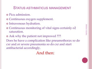 STATUS ASTHMATICUS MANAGEMENT
 Picu admission.
 Continuous oxygen supplement.
 Intravenous hydration.
 Continuous monitoring of vital signs certainly o2
saturation.
 Ask why the patient not improved ???
Does he have a complication like pneumothorax so do
cxr and or severe pneumonia so do cxr and start
antibacterial accordingly.
And then:
HishamAlrabty
 