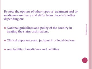 By now the options of other types of treatment and or
medicines are many and differ from place to another
depending on:
 National guidelines and policy of the country in
treating the status asthmaticus.
 Clinical experience and judgment of local doctors.
 Availability of medicines and facilities.
HishamAlrabty
 
