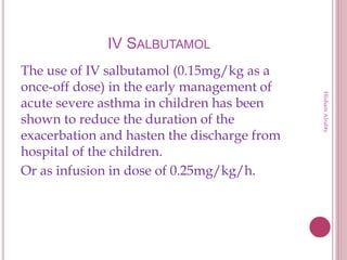 IV SALBUTAMOL
The use of IV salbutamol (0.15mg/kg as a
once-off dose) in the early management of
acute severe asthma in children has been
shown to reduce the duration of the
exacerbation and hasten the discharge from
hospital of the children.
Or as infusion in dose of 0.25mg/kg/h.
HishamAlrabty
 