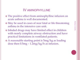 IV AMINOPHYLLINE
 The positive effect from aminophylline infusion on
acute asthma is well documented.
 May be used in cases of near fatal or life threatening
asthma in the intensive care unit.
 Inhaled drugs may have limited effect in children
with nearly complete airway obstruction and have
practical limitations in ventilated patients.
 A reasonable starting point is 5mg/kg as loading
dose then 0.5mg – 1.2mg/kg/h as infusion.
HishamAlrabty
 