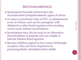 ANTICHOLINERGICS
 Ipratropium bromide (Atrovent) is the
recommended sympathomimetic agent of choice.
 It comes in premixed vials at 0.2%, is administered
every 4-6 hours, and can be synergistic with
albuterol or other beta2-agonists when treating
severe acute asthma exacerbations.
 Ipratropium may also be used as an alternative
bronchodilator in patients who are unable to
tolerate inhaled beta2-agonists.
 Because children appear to have more cholinergic
receptors, they are more responsive to
parasympathetic stimulation than adults.
HishamAlrabty
 