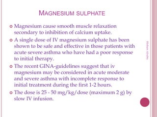 MAGNESIUM SULPHATE
 Magnesium cause smooth muscle relaxation
secondary to inhibition of calcium uptake.
 A single dose of IV magnesium sulphate has been
shown to be safe and effective in those patients with
acute severe asthma who have had a poor response
to initial therapy.
 The recent GINA-guidelines suggest that iv
magnesium may be considered in acute moderate
and severe asthma with incomplete response to
initial treatment during the first 1-2 hours.
 The dose is 25 - 50 mg/kg/dose (maximum 2 g) by
slow IV infusion.
HishamAlrabty
 