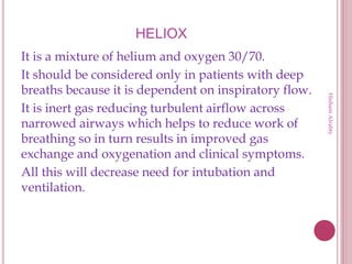 HELIOX
It is a mixture of helium and oxygen 30/70.
It should be considered only in patients with deep
breaths because it is dependent on inspiratory flow.
It is inert gas reducing turbulent airflow across
narrowed airways which helps to reduce work of
breathing so in turn results in improved gas
exchange and oxygenation and clinical symptoms.
All this will decrease need for intubation and
ventilation.
HishamAlrabty
 