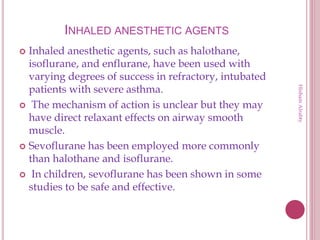 INHALED ANESTHETIC AGENTS
 Inhaled anesthetic agents, such as halothane,
isoflurane, and enflurane, have been used with
varying degrees of success in refractory, intubated
patients with severe asthma.
 The mechanism of action is unclear but they may
have direct relaxant effects on airway smooth
muscle.
 Sevoflurane has been employed more commonly
than halothane and isoflurane.
 In children, sevoflurane has been shown in some
studies to be safe and effective.
HishamAlrabty
 