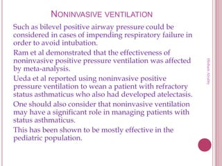 NONINVASIVE VENTILATION
Such as bilevel positive airway pressure could be
considered in cases of impending respiratory failure in
order to avoid intubation.
Ram et al demonstrated that the effectiveness of
noninvasive positive pressure ventilation was affected
by meta-analysis.
Ueda et al reported using noninvasive positive
pressure ventilation to wean a patient with refractory
status asthmaticus who also had developed atelectasis.
One should also consider that noninvasive ventilation
may have a significant role in managing patients with
status asthmaticus.
This has been shown to be mostly effective in the
pediatric population.
HishamAlrabty
 