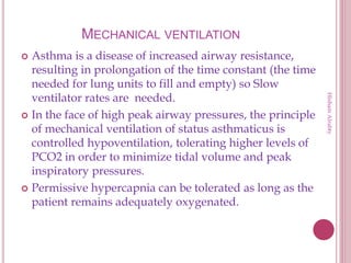 MECHANICAL VENTILATION
 Asthma is a disease of increased airway resistance,
resulting in prolongation of the time constant (the time
needed for lung units to fill and empty) so Slow
ventilator rates are needed.
 In the face of high peak airway pressures, the principle
of mechanical ventilation of status asthmaticus is
controlled hypoventilation, tolerating higher levels of
PCO2 in order to minimize tidal volume and peak
inspiratory pressures.
 Permissive hypercapnia can be tolerated as long as the
patient remains adequately oxygenated.
HishamAlrabty
 