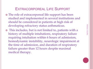 EXTRACORPOREAL LIFE SUPPORT
 The role of extracorporeal life support has been
studied and implemented in several institutions and
should be considered in patients at high risk of
developing refractory status asthmaticus.
 This includes, but is not limited to, patients with a
history of multiple intubations, respiratory failure
requiring intubation within 6 hours of admission,
hemodynamic instability, neurologic impairment at
the time of admission, and duration of respiratory
failure greater than 12 hours despite maximal
medical therapy.
HishamAlrabty
 