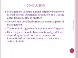 CONCLUSION
 Management of acute asthma certainly severe one
is local doctors experience dependent and it could
differ from country to another.
 Oxygen and good hydration are essential parts of
management.
 Treatment of triggering factors not to be forgotten.
 Here Libya we should have a national guidelines
depending on local doctors experience and
international recommendations to treat acute
asthma in kids.
HishamAlrabty
 