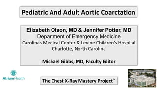 Pediatric And Adult Aortic Coarctation
Elizabeth Olson, MD & Jennifer Potter, MD
Department of Emergency Medicine
Carolinas Medical Center & Levine Children’s Hospital
Charlotte, North Carolina
Michael Gibbs, MD, Faculty Editor
The Chest X-Ray Mastery Project™
 