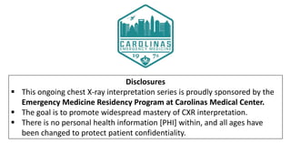 Disclosures
 This ongoing chest X-ray interpretation series is proudly sponsored by the
Emergency Medicine Residency Program at Carolinas Medical Center.
 The goal is to promote widespread mastery of CXR interpretation.
 There is no personal health information [PHI] within, and all ages have
been changed to protect patient confidentiality.
 