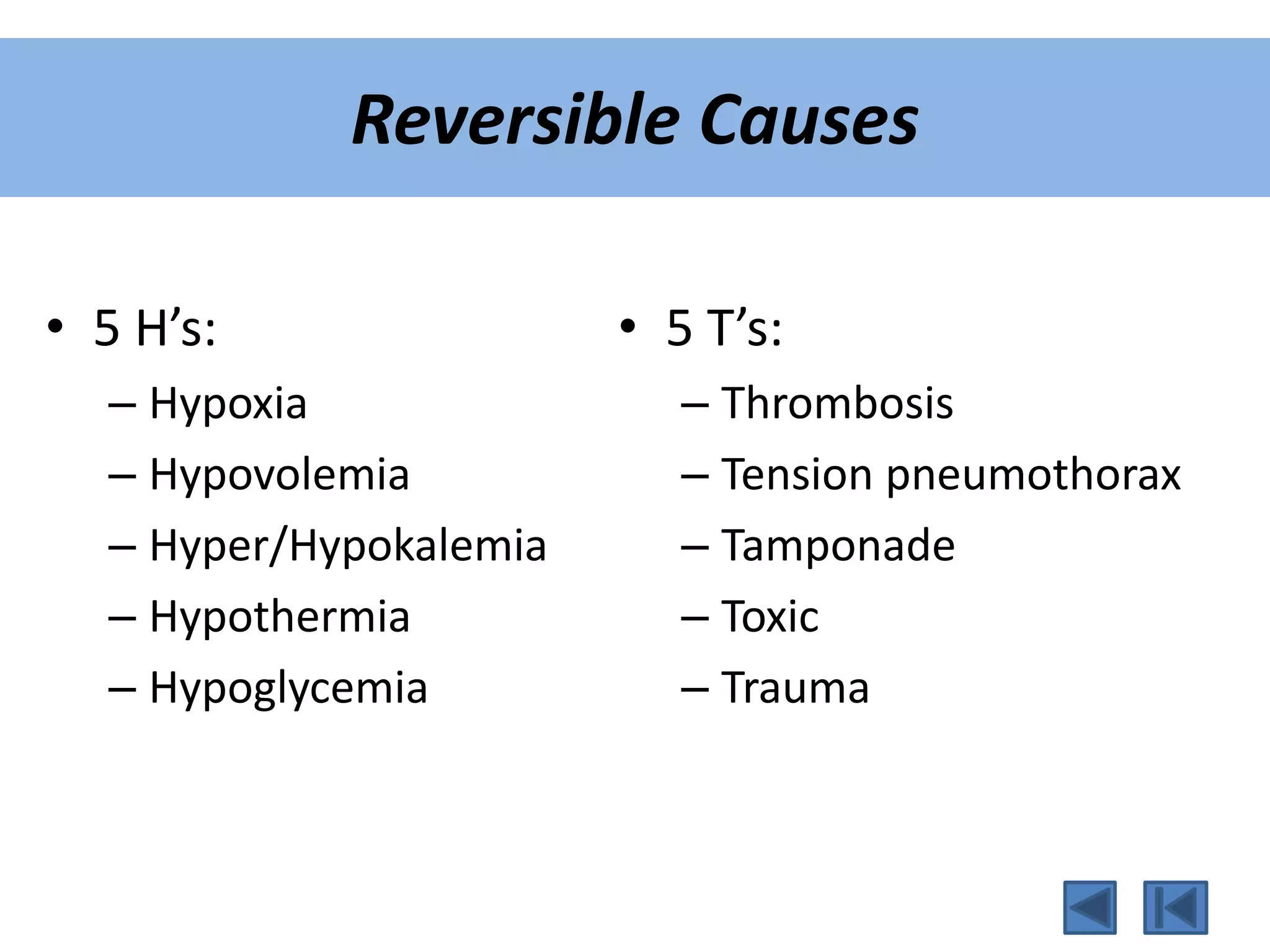 Reversible Causes
• 5 H’s:
– Hypoxia
– Hypovolemia
– Hyper/Hypokalemia
– Hypothermia
– Hypoglycemia
• 5 T’s:
– Thrombosis
– Tension pneumothorax
– Tamponade
– Toxic
– Trauma
 