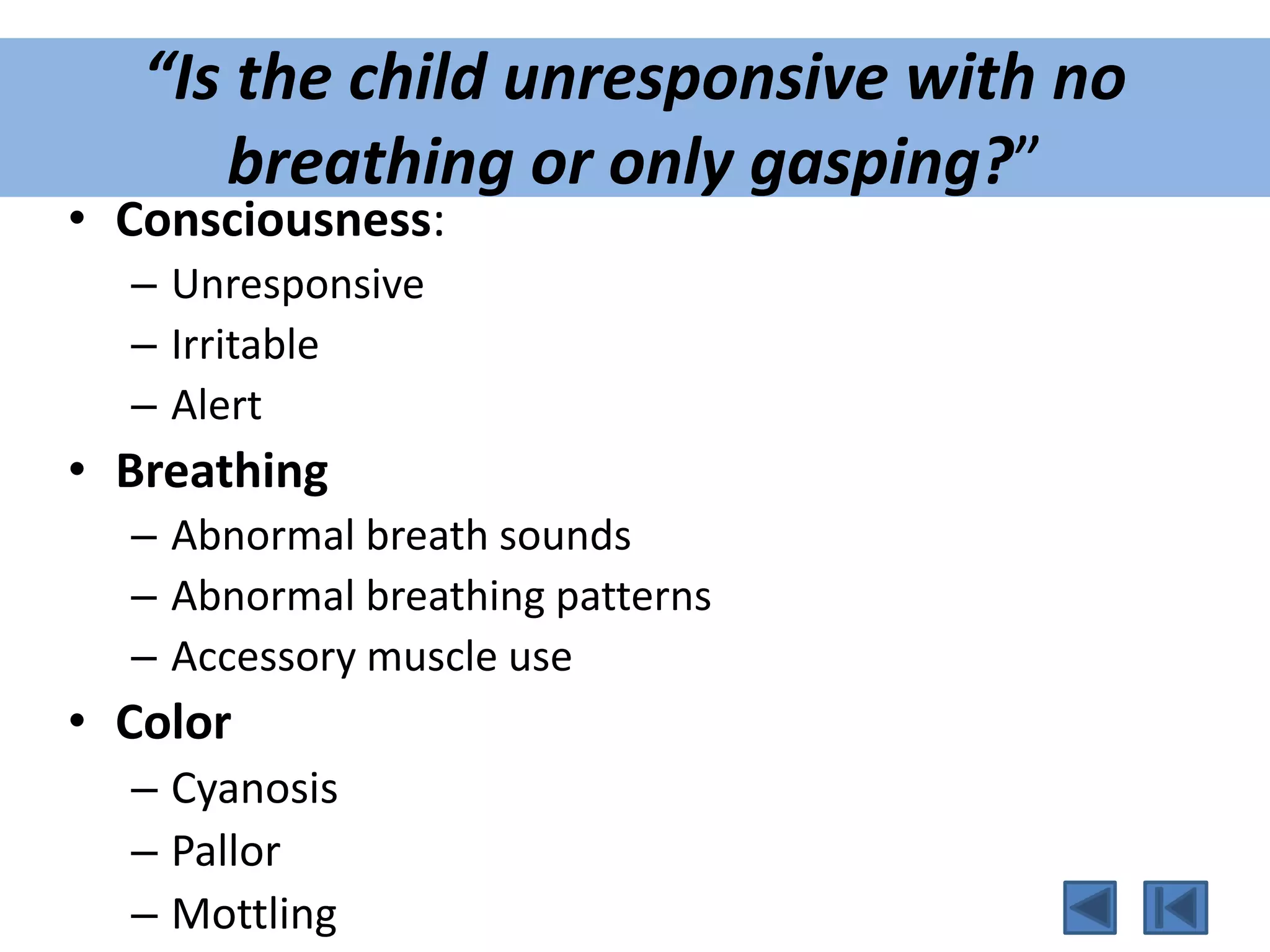 “Is the child unresponsive with no
breathing or only gasping?”
• Consciousness:
– Unresponsive
– Irritable
– Alert
• Breathing
– Abnormal breath sounds
– Abnormal breathing patterns
– Accessory muscle use
• Color
– Cyanosis
– Pallor
– Mottling
 