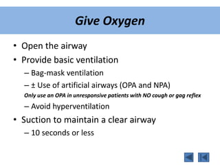 Give Oxygen
• Open the airway
• Provide basic ventilation
– Bag-mask ventilation
– ± Use of artificial airways (OPA and NPA)
Only use an OPA in unresponsive patients with NO cough or gag reflex
– Avoid hyperventilation
• Suction to maintain a clear airway
– 10 seconds or less
 