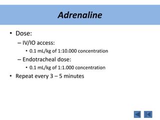 Adrenaline
• Dose:
– IV/IO access:
• 0.1 mL/kg of 1:10.000 concentration
– Endotracheal dose:
• 0.1 mL/kg of 1:1.000 concentration
• Repeat every 3 – 5 minutes
 