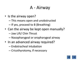 A - Airway
• Is the airway open?
– This means open and unobstructed
– If yes, proceed to B (Breathing)
• Can the airway be kept open manually?
– Jaw Lift/ Chin Thrust
– Nasopharygeal or oropharygeal airway
• In an advanced airway required?
– Endotracheal intubation
– Cricothyrotomy, if necessary
 
