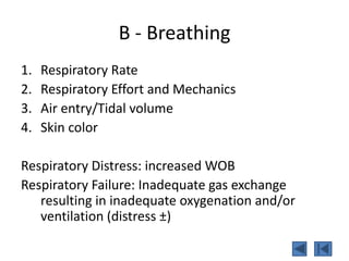 B - Breathing
1. Respiratory Rate
2. Respiratory Effort and Mechanics
3. Air entry/Tidal volume
4. Skin color
Respiratory Distress: increased WOB
Respiratory Failure: Inadequate gas exchange
resulting in inadequate oxygenation and/or
ventilation (distress ±)
 