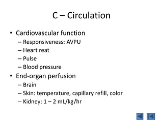C – Circulation
• Cardiovascular function
– Responsiveness: AVPU
– Heart reat
– Pulse
– Blood pressure
• End-organ perfusion
– Brain
– Skin: temperature, capillary refill, color
– Kidney: 1 – 2 mL/kg/hr
 