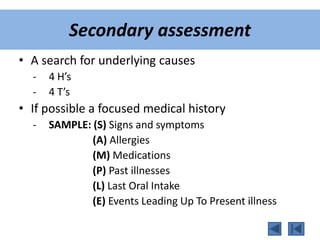 Secondary assessment
• A search for underlying causes
- 4 H’s
- 4 T’s
• If possible a focused medical history
- SAMPLE: (S) Signs and symptoms
(A) Allergies
(M) Medications
(P) Past illnesses
(L) Last Oral Intake
(E) Events Leading Up To Present illness
 