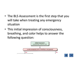 • The BLS Assessment is the first step that you
will take when treating any emergency
situation
• This initial impression of consciousness,
breathing, and color helps to answer the
following question:
 