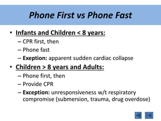 Phone First vs Phone Fast
• Infants and Children < 8 years:
– CPR first, then
– Phone fast
– Exeption: apparent sudden cardiac collapse
• Children > 8 years and Adults:
– Phone first, then
– Provide CPR
– Exception: unresponsiveness w/t respiratory
compromise (submersion, trauma, drug overdose)
 