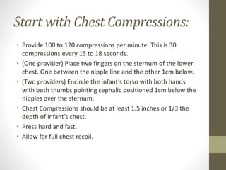 Start with Chest Compressions:
• Provide 100 to 120 compressions per minute. This is 30
compressions every 15 to 18 seconds.
• (One provider) Place two fingers on the sternum of the lower
chest. One between the nipple line and the other 1cm below.
• (Two providers) Encircle the infant’s torso with both hands
with both thumbs pointing cephalic positioned 1cm below the
nipples over the sternum.
• Chest Compressions should be at least 1.5 inches or 1/3 the
depth of infant’s chest.
• Press hard and fast.
• Allow for full chest recoil.
 