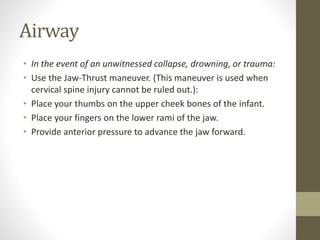 Airway
• In the event of an unwitnessed collapse, drowning, or trauma:
• Use the Jaw-Thrust maneuver. (This maneuver is used when
cervical spine injury cannot be ruled out.):
• Place your thumbs on the upper cheek bones of the infant.
• Place your fingers on the lower rami of the jaw.
• Provide anterior pressure to advance the jaw forward.
 