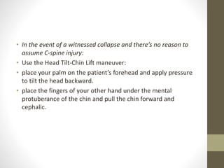 • In the event of a witnessed collapse and there’s no reason to
assume C-spine injury:
• Use the Head Tilt-Chin Lift maneuver:
• place your palm on the patient’s forehead and apply pressure
to tilt the head backward.
• place the fingers of your other hand under the mental
protuberance of the chin and pull the chin forward and
cephalic.
 