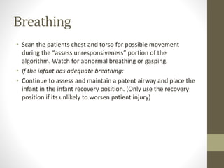 Breathing
• Scan the patients chest and torso for possible movement
during the “assess unresponsiveness” portion of the
algorithm. Watch for abnormal breathing or gasping.
• If the infant has adequate breathing:
• Continue to assess and maintain a patent airway and place the
infant in the infant recovery position. (Only use the recovery
position if its unlikely to worsen patient injury)
 