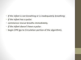• If the infant is not breathing or is inadequately breathing:
• If the infant has a pulse:
• commence rescue breaths immediately.
• If the infant doesn’t have a pulse:
• begin CPR (go to Circulation portion of the algorithm).
 