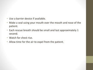 • Use a barrier device if available.
• Make a seal using your mouth over the mouth and nose of the
patient.
• Each rescue breath should be small and last approximately 1
second.
• Watch for chest rise.
• Allow time for the air to expel from the patient.
 