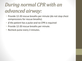 During normal CPR with an
advanced airway:
• Provide 12-20 rescue breaths per minute (do not stop chest
compressions for rescue breaths).
• If the patient has a pulse and no CPR is required:
• Provide 12-20 rescue breaths per minute.
• Recheck pulse every 2 minutes.
 