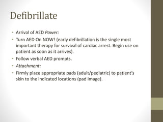 Defibrillate
• Arrival of AED Power:
• Turn AED On NOW! (early defibrillation is the single most
important therapy for survival of cardiac arrest. Begin use on
patient as soon as it arrives).
• Follow verbal AED prompts.
• Attachment:
• Firmly place appropriate pads (adult/pediatric) to patient’s
skin to the indicated locations (pad image).
 