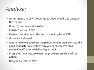 Analyze:
• A short pause in CPR is required to allow the AED to analyze
the rhythm.
• If the rhythm is not shockable:
• Initiate 5 cycles of CPR.
• Recheck the rhythm at the end of the 5 cycles of CPR.
• If shock is indicated:
• Assure no one is touching the patient or in mutual contact of a
good conductor of electricity by yelling “Clear, I’m Clear,
you’re Clear!” prior to delivering a shock.
• Press the shock button when the providers are clear of the
patient.
• Resume 5 cycles of CPR.
 