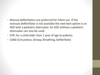 • Manual defibrillators are preferred for infant use. If the
manuals defibrillator is not available the next best option is an
AED with a pediatric attenuator. An AED without a pediatric
attenuator can also be used.
• CPR: for a child older than 1 year of age to puberty
• CABD (Circulation, Airway, Breathing, Defibrillate)
 