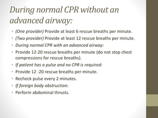 During normal CPR without an
advanced airway:
• (One provider) Provide at least 6 rescue breaths per minute.
• (Two provider) Provide at least 12 rescue breaths per minute.
• During normal CPR with an advanced airway:
• Provide 12-20 rescue breaths per minute (do not stop chest
compressions for rescue breaths).
• If patient has a pulse and no CPR is required:
• Provide 12 -20 rescue breaths per minute.
• Recheck pulse every 2 minutes.
• If foreign body obstruction:
• Perform abdominal thrusts.
 