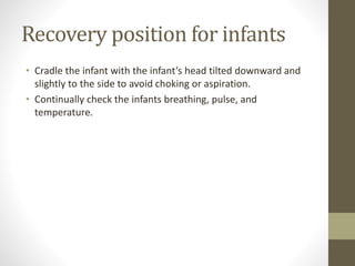 Recovery position for infants
• Cradle the infant with the infant’s head tilted downward and
slightly to the side to avoid choking or aspiration.
• Continually check the infants breathing, pulse, and
temperature.
 