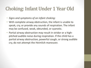 Choking: Infant Under 1 Year Old
• Signs and symptoms of an infant choking:
• With complete airway obstruction, the infant is unable to
speak, cry, or provide any sounds of respiration. The infant
may be confused, weak, obtunded, or cyanotic.
• Partial airway obstruction may result in stridor or a high-
pitched audible noise during respiration. If the child has a
partial airway obstruction, powerful cough, or strong audible
cry, do not attempt the Heimlich maneuver.
 