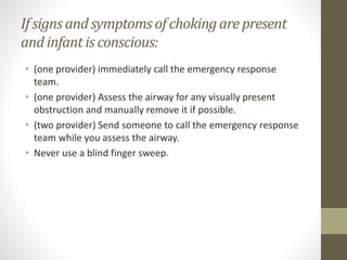 If signs andsymptoms of chokingare present
and infantis conscious:
• (one provider) immediately call the emergency response
team.
• (one provider) Assess the airway for any visually present
obstruction and manually remove it if possible.
• (two provider) Send someone to call the emergency response
team while you assess the airway.
• Never use a blind finger sweep.
 