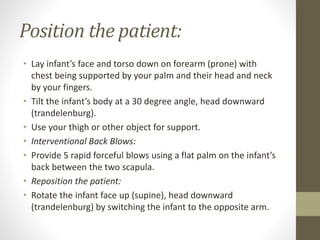 Position the patient:
• Lay infant’s face and torso down on forearm (prone) with
chest being supported by your palm and their head and neck
by your fingers.
• Tilt the infant’s body at a 30 degree angle, head downward
(trandelenburg).
• Use your thigh or other object for support.
• Interventional Back Blows:
• Provide 5 rapid forceful blows using a flat palm on the infant’s
back between the two scapula.
• Reposition the patient:
• Rotate the infant face up (supine), head downward
(trandelenburg) by switching the infant to the opposite arm.
 